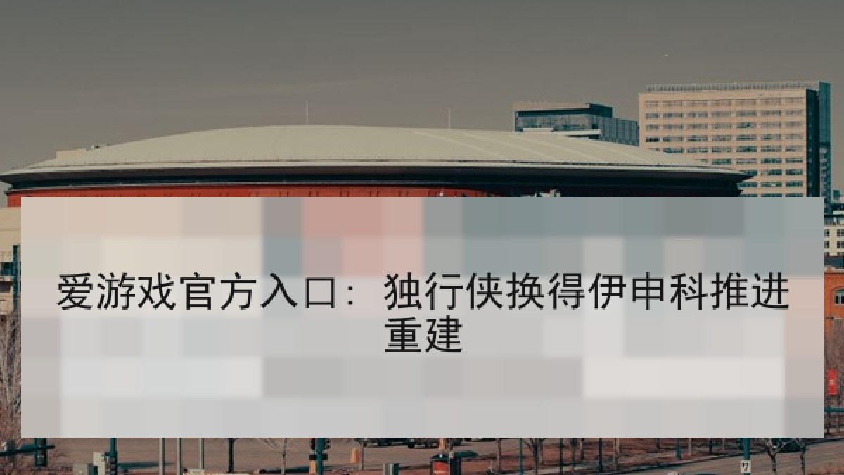 爱游戏官方入口: 独行侠换得伊申科推进重建